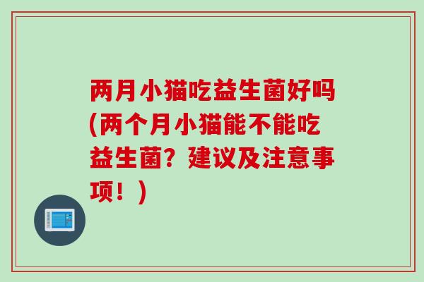 两月小猫吃益生菌好吗(两个月小猫能不能吃益生菌?建议及注意事项!) 两月小猫吃益生菌好吗(两个月小猫能不能吃益生菌?建议及注意事项!)