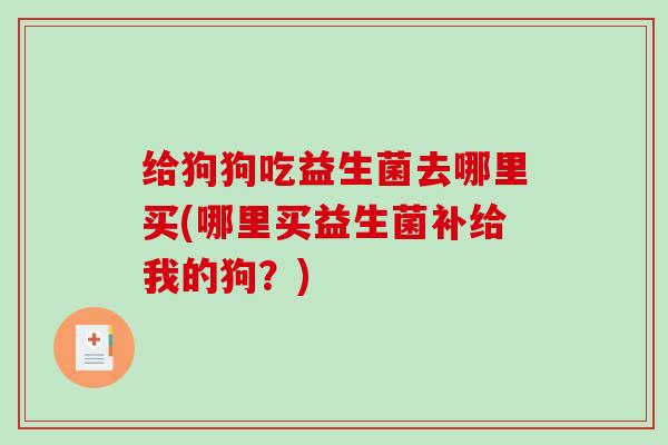 给狗狗吃益生菌去哪里买(哪里买益生菌补给我的狗？)