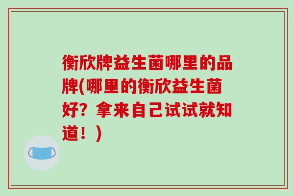 衡欣牌益生菌哪里的品牌(哪里的衡欣益生菌好？拿来自己试试就知道！)