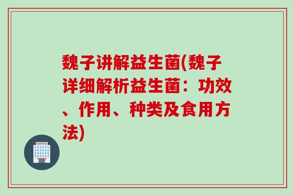 魏子讲解益生菌(魏子详细解析益生菌：功效、作用、种类及食用方法)