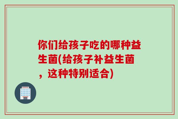 你们给孩子吃的哪种益生菌(给孩子补益生菌，这种特别适合)