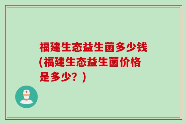 福建生态益生菌多少钱(福建生态益生菌价格是多少？)