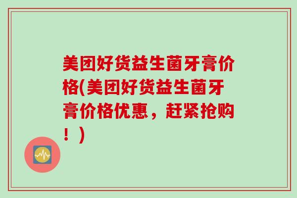 美团好货益生菌牙膏价格(美团好货益生菌牙膏价格优惠，赶紧抢购！)