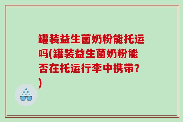 罐装益生菌奶粉能托运吗(罐装益生菌奶粉能否在托运行李中携带？)