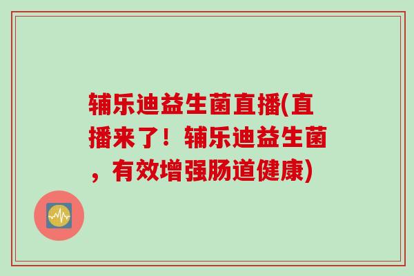 辅乐迪益生菌直播(直播来了！辅乐迪益生菌，有效增强肠道健康)