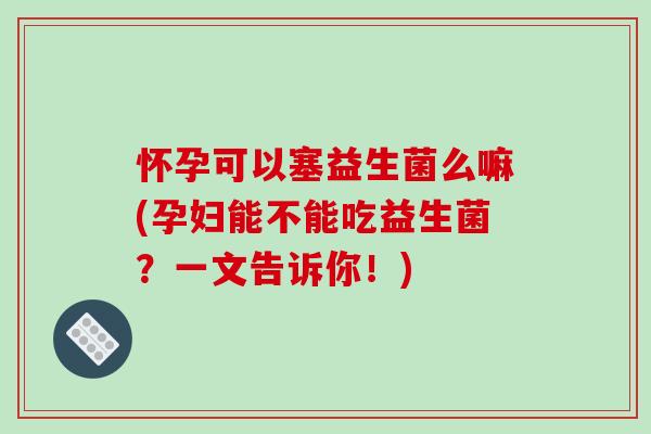 怀孕可以塞益生菌么嘛(孕妇能不能吃益生菌？一文告诉你！)