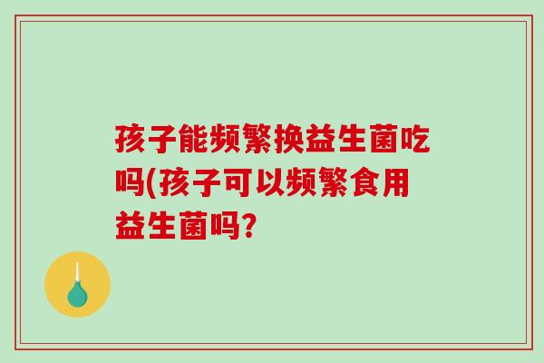 孩子能频繁换益生菌吃吗(孩子可以频繁食用益生菌吗？