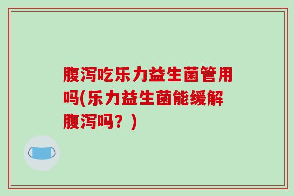 腹泻吃乐力益生菌管用吗(乐力益生菌能缓解腹泻吗？)