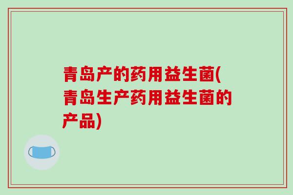 青岛产的药用益生菌(青岛生产药用益生菌的产品)