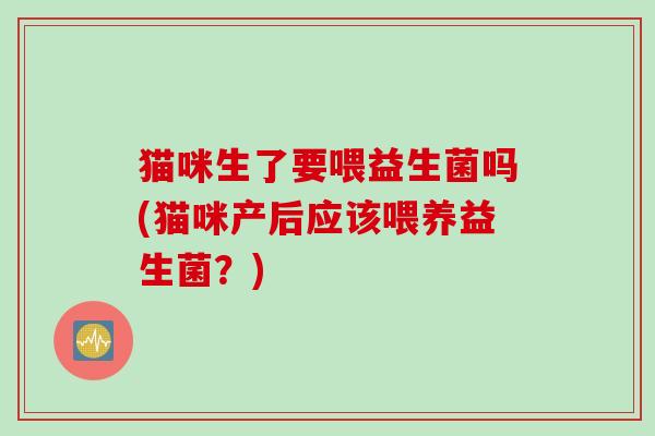 猫咪生了要喂益生菌吗(猫咪产后应该喂养益生菌？)