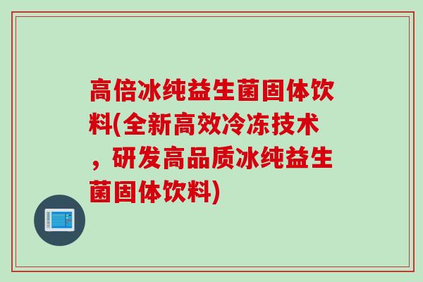 高倍冰纯益生菌固体饮料(全新高效冷冻技术，研发高品质冰纯益生菌固体饮料)