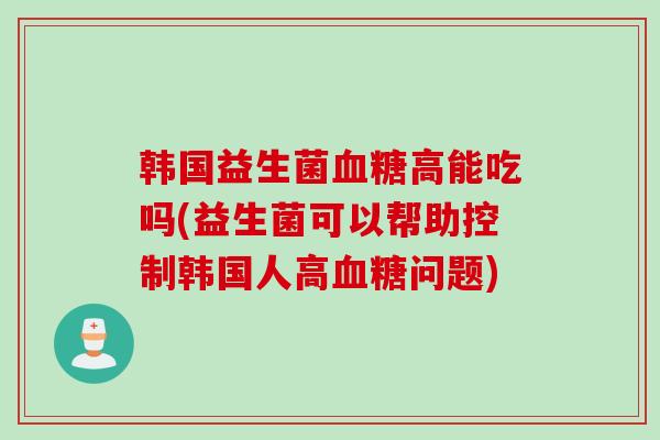 韩国益生菌血糖高能吃吗(益生菌可以帮助控制韩国人高血糖问题)