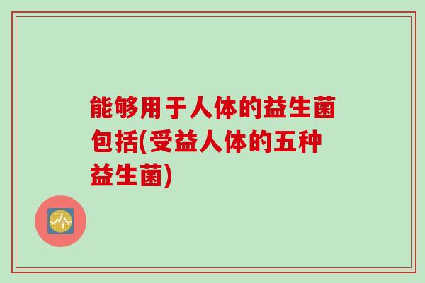 能够用于人体的益生菌包括(受益人体的五种益生菌)