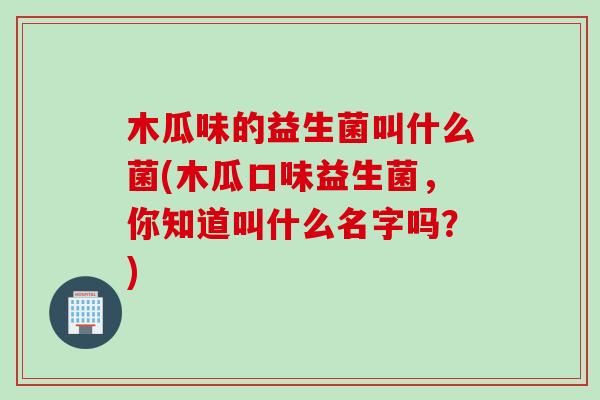 木瓜味的益生菌叫什么菌(木瓜口味益生菌，你知道叫什么名字吗？)