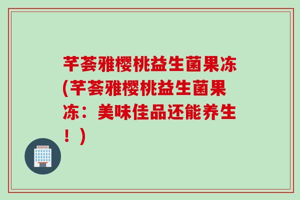 芊荟雅樱桃益生菌果冻(芊荟雅樱桃益生菌果冻：美味佳品还能养生！)