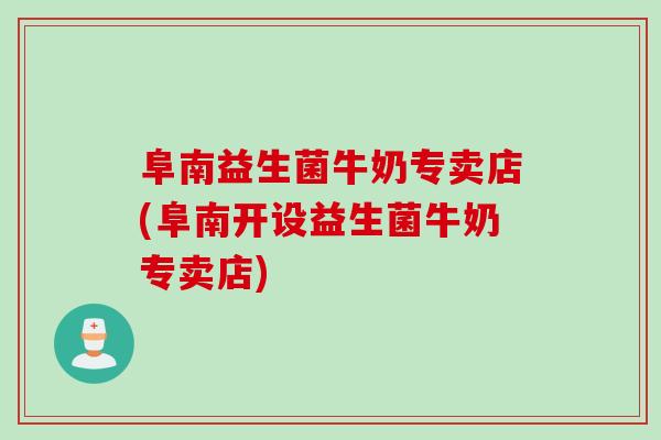 阜南益生菌牛奶专卖店(阜南开设益生菌牛奶专卖店)