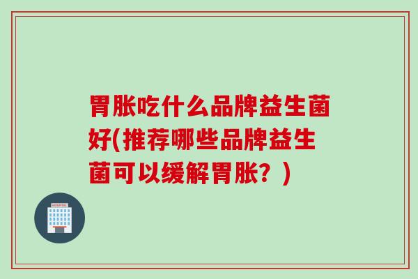 胃胀吃什么品牌益生菌好(推荐哪些品牌益生菌可以缓解胃胀？)