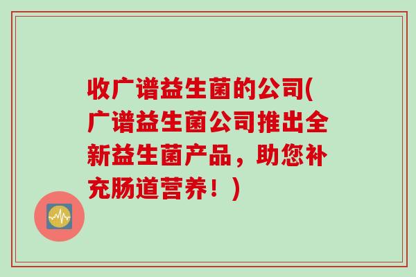 收广谱益生菌的公司(广谱益生菌公司推出全新益生菌产品，助您补充肠道营养！)