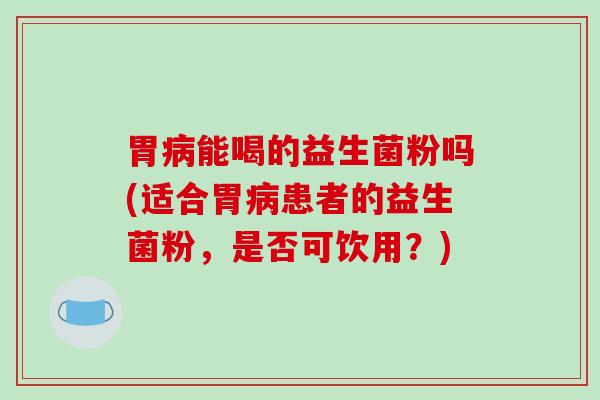 胃病能喝的益生菌粉吗(适合胃病患者的益生菌粉，是否可饮用？)