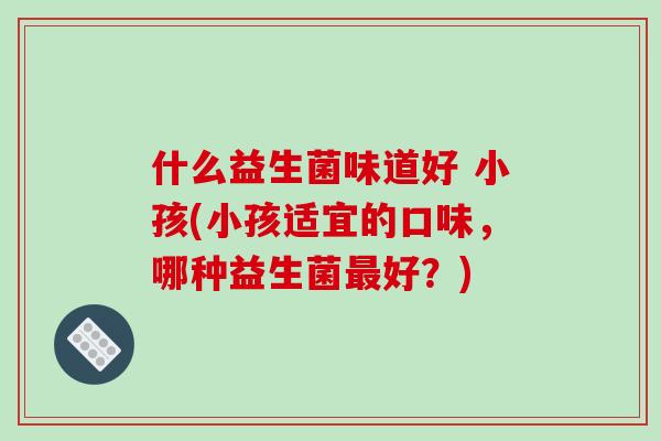 什么益生菌味道好 小孩(小孩适宜的口味，哪种益生菌最好？)