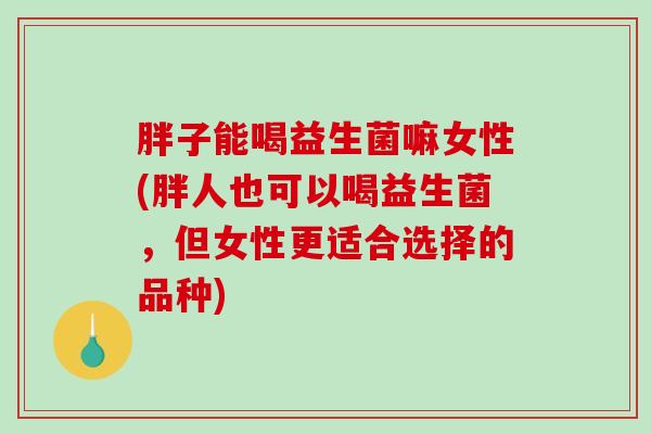 胖子能喝益生菌嘛女性(胖人也可以喝益生菌，但女性更适合选择的品种)