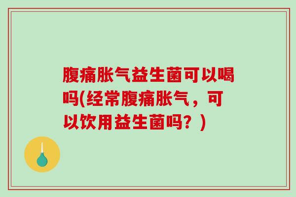 腹痛胀气益生菌可以喝吗(经常腹痛胀气，可以饮用益生菌吗？)