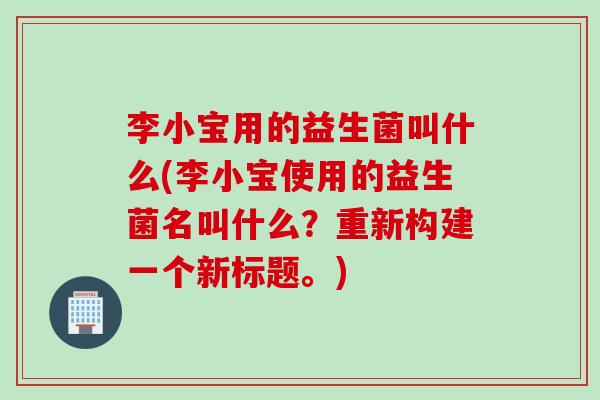 李小宝用的益生菌叫什么(李小宝使用的益生菌名叫什么？重新构建一个新标题。)