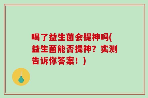喝了益生菌会提神吗(益生菌能否提神?实测告诉你答案!) 喝了益生菌会提神吗(益生菌能否提神?实测告诉你答案!)