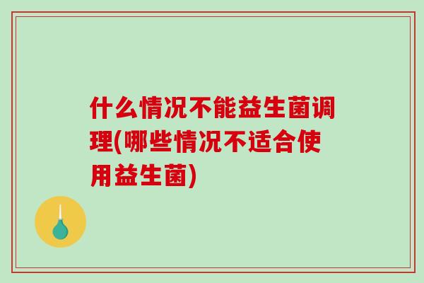 什么情况不能益生菌调理(哪些情况不适合使用益生菌)