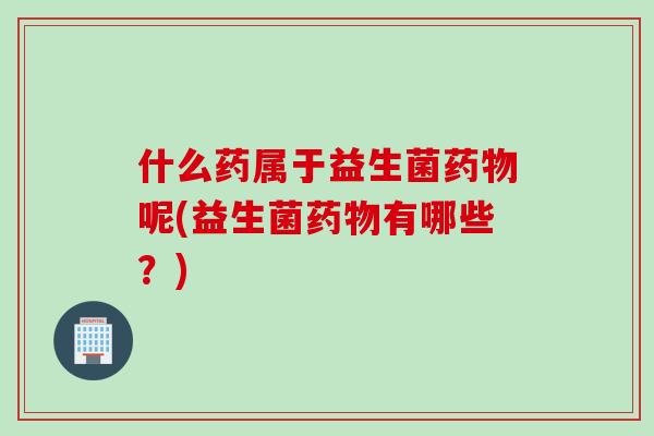 什么药属于益生菌药物呢(益生菌药物有哪些？)