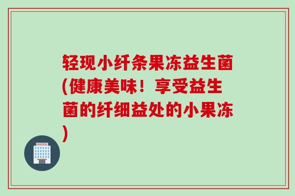 轻现小纤条果冻益生菌(健康美味！享受益生菌的纤细益处的小果冻)