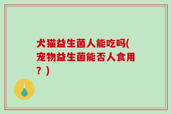 犬猫益生菌人能吃吗(宠物益生菌能否人食用？)