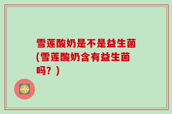 雪莲酸奶是不是益生菌(雪莲酸奶含有益生菌吗？)
