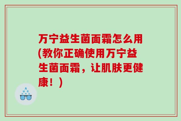万宁益生菌面霜怎么用(教你正确使用万宁益生菌面霜，让肌肤更健康！)