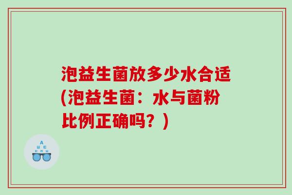 泡益生菌放多少水合适(泡益生菌:水与菌粉比例正确吗?) 泡益生菌放多少水合适(泡益生菌:水与菌粉比例正确吗?)