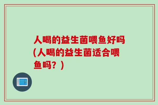 人喝的益生菌喂鱼好吗(人喝的益生菌适合喂鱼吗？)