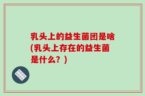 乳头上的益生菌团是啥(乳头上存在的益生菌是什么？)