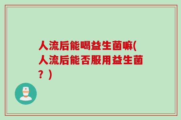 人流后能喝益生菌嘛(人流后能否服用益生菌？)