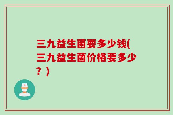 三九益生菌要多少钱(三九益生菌价格要多少？)