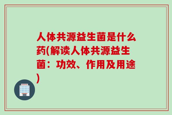 人体共源益生菌是什么药(解读人体共源益生菌:功效、作用及用途) 人体共源益生菌是什么药(解读人体共源益生菌:功效、作用及用途)