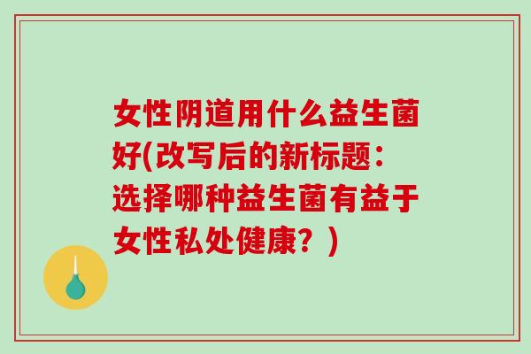 女性阴道用什么益生菌好(改写后的新标题：选择哪种益生菌有益于女性私处健康？)