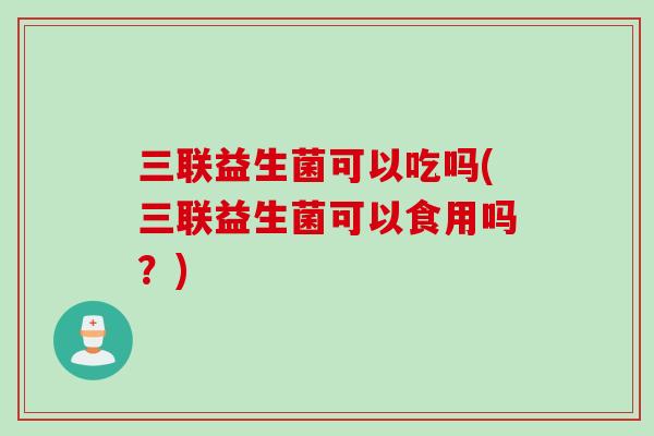 三联益生菌可以吃吗(三联益生菌可以食用吗?) 三联益生菌可以吃吗(三联益生菌可以食用吗?)