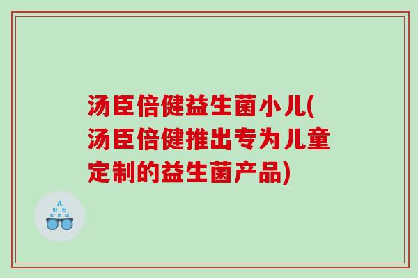 汤臣倍健益生菌小儿(汤臣倍健推出专为儿童定制的益生菌产品)