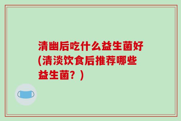 清幽后吃什么益生菌好(清淡饮食后推荐哪些益生菌？)