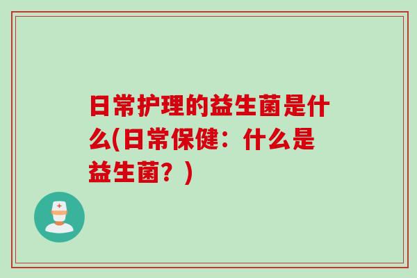 日常护理的益生菌是什么(日常保健：什么是益生菌？)
