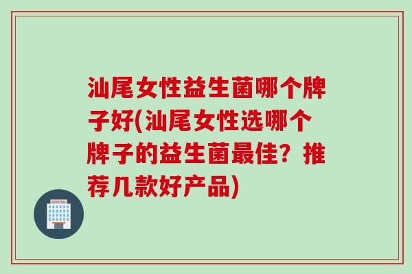 汕尾女性益生菌哪个牌子好(汕尾女性选哪个牌子的益生菌最佳？推荐几款好产品)