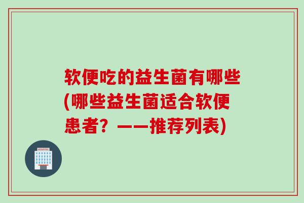 软便吃的益生菌有哪些(哪些益生菌适合软便患者？——推荐列表)