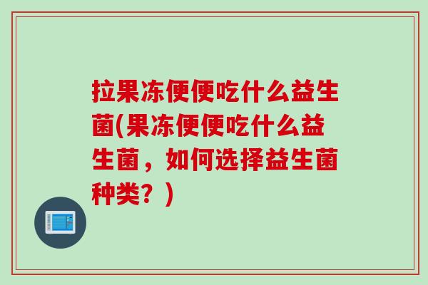 拉果冻便便吃什么益生菌(果冻便便吃什么益生菌，如何选择益生菌种类？)