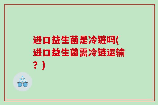 进口益生菌是冷链吗(进口益生菌需冷链运输？)