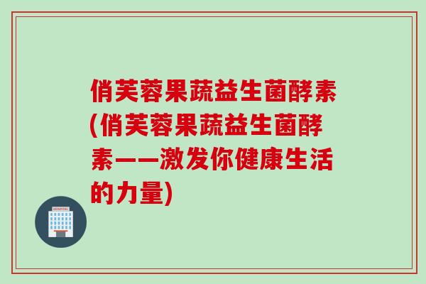 俏芙蓉果蔬益生菌酵素(俏芙蓉果蔬益生菌酵素——激发你健康生活的力量)